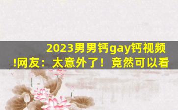 2023男男钙gay钙视频!网友：太意外了！竟然可以看